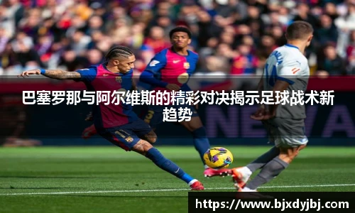 巴塞罗那与阿尔维斯的精彩对决揭示足球战术新趋势
